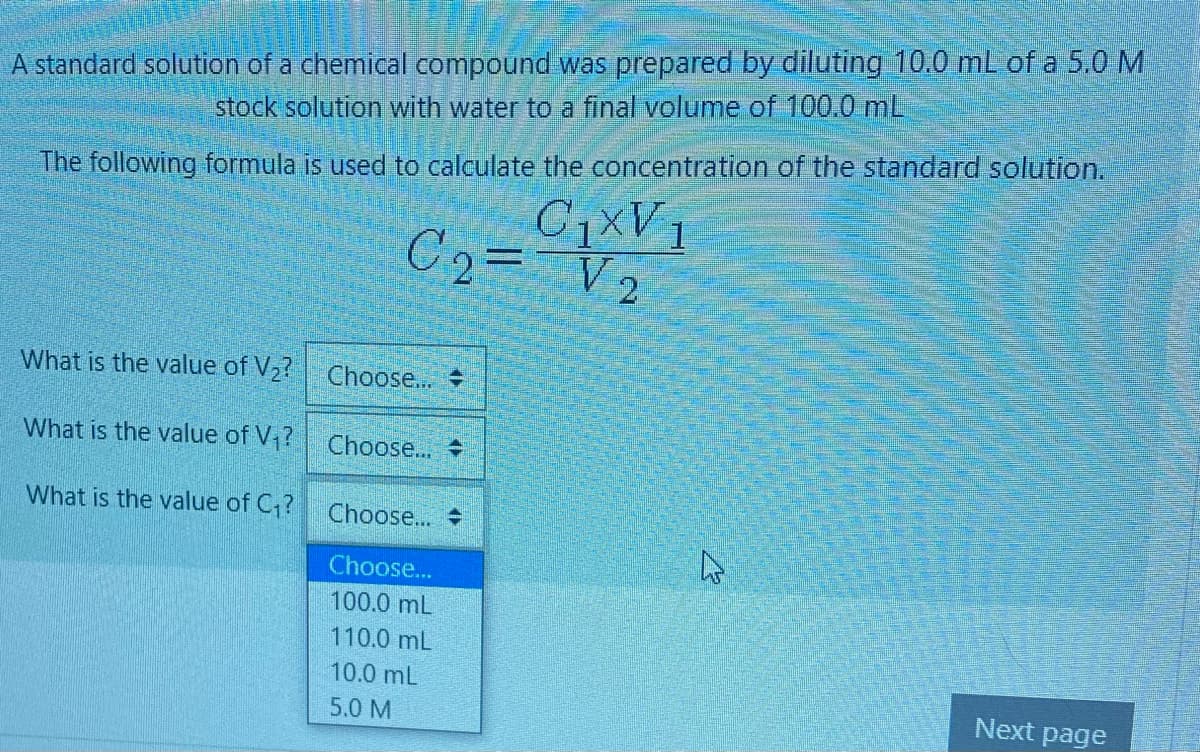 A standard solution of a chemical compound was prepared by diluting 10.0 mL of a 5,0 M
stock solution with water to a final volume of 100.0 mL
The following formula is used to calculate the concentration of the standard solution.
C2= V2
C1XV1
What is the value of V2? Choose...
What is the value of V ?
Choose...
What is the value of C,?
Choose...
Choose...
100.0 mL
110.0 mL
10.0 mL
5.0 M
Next page
