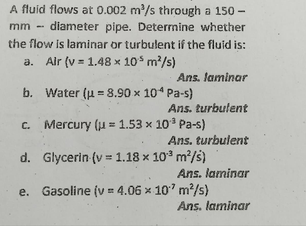 A fluid flows at 0.002 m³/s through a 150-
mm - diameter pipe. Determine whether
the flow is laminar or turbulent if the fluid is:
a. Air (v = 1.48 x 10³ m²/s)
b.
Ans. laminar
Water (p = 8.90 × 10^ Pa-s)
Ans. turbulent
Mercury (u = 1.53 x 10³ Pa-s)
Ans. turbulent
Glycerin (v = 1.18 x 10³ m²/s)
d.
e. Gasoline (v = 4.06 x 107 m²/s)
Ans. laminar
Ans. laminar