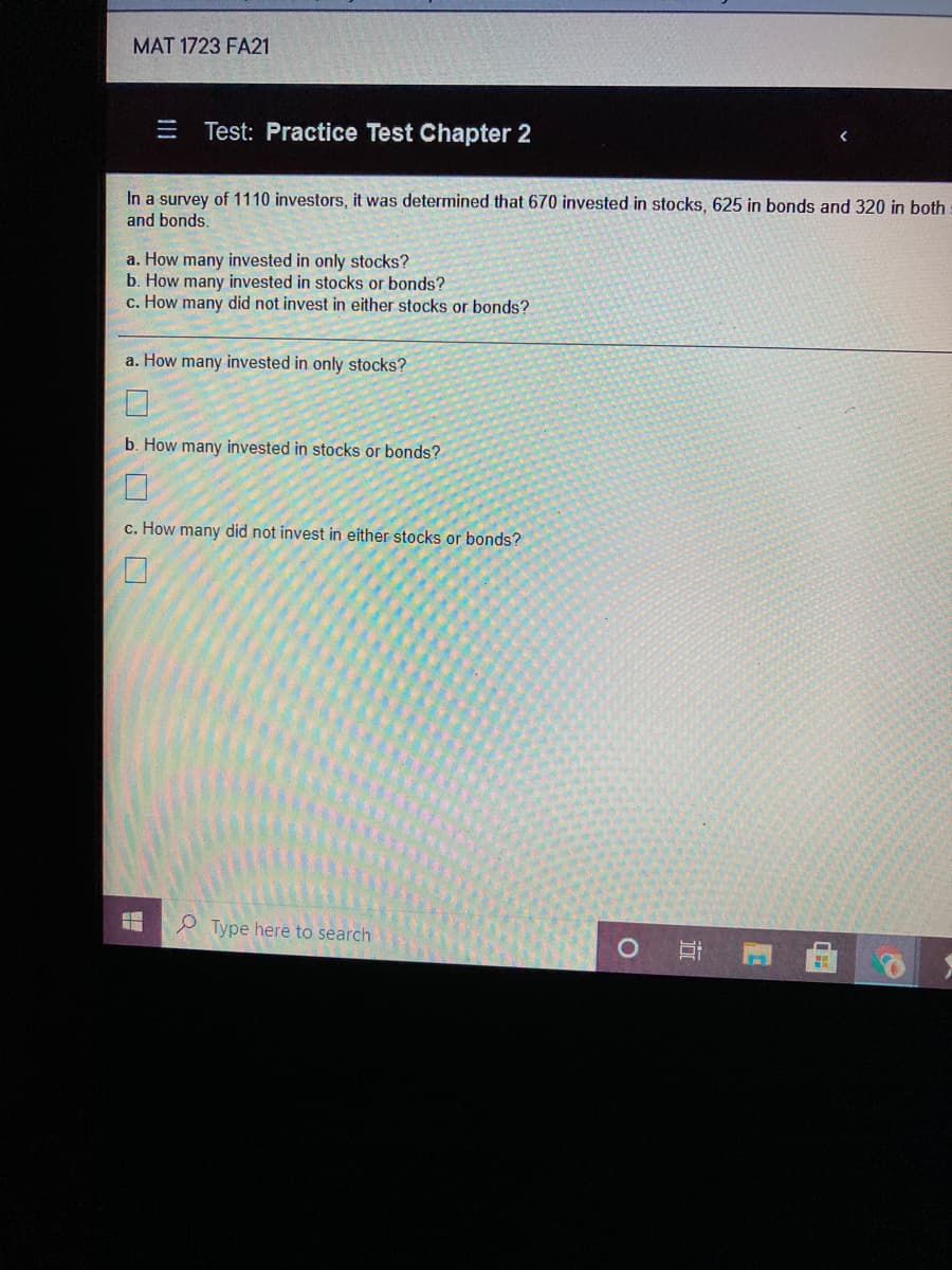 MAT 1723 FA21
Test: Practice Test Chapter 2
In a survey of 1110 investors, it was determined that 670 invested in stocks, 625 in bonds and 320 in both
and bonds.
a. How many invested in only stocks?
b. How many invested in stocks or bonds?
c. How many did not invest in either stocks or bonds?
a. How many invested in only stocks?
b. How many invested in stocks or bonds?
c. How many did not invest in either stocks or bonds?
Ø Type here to search
近
