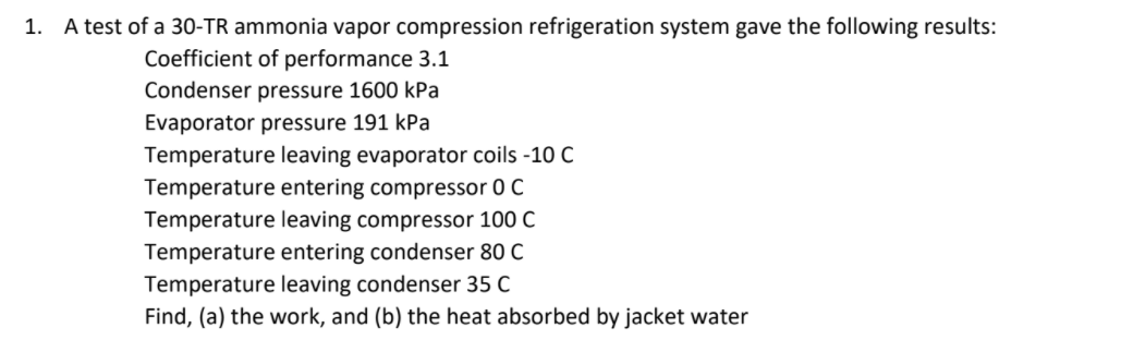 1. A test of a 30-TR ammonia vapor compression refrigeration system gave the following results:
Coefficient of performance 3.1
Condenser pressure 1600 kPa
Evaporator pressure 191 kPa
Temperature leaving evaporator coils -10 C
Temperature entering compressor 0 C
Temperature leaving compressor 100 C
Temperature entering condenser 80 C
Temperature leaving condenser 35 C
Find, (a) the work, and (b) the heat absorbed by jacket water
