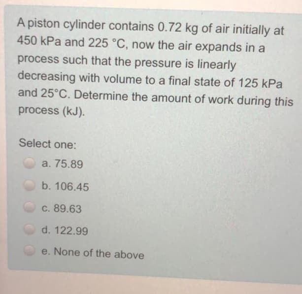 A piston cylinder contains 0.72 kg of air initially at
450 kPa and 225 °C, now the air expands in a
process such that the pressure is linearly
decreasing with volume to a final state of 125 kPa
and 25°C. Determine the amount of work during this
process (kJ).
Select one:
a. 75.89
b. 106.45
C. 89.63
d. 122.99
e. None of the above
