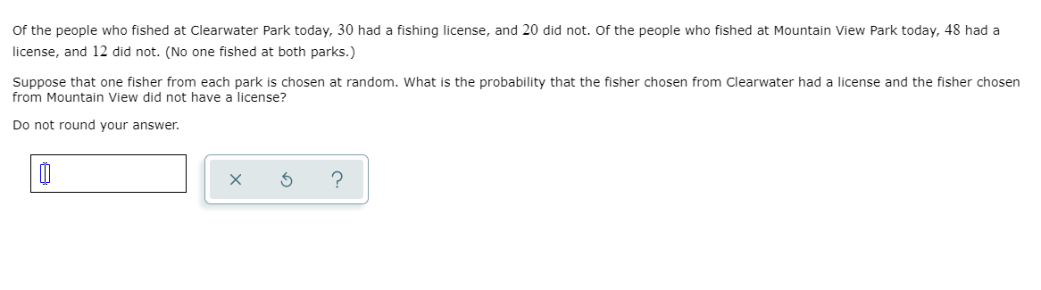 Of the people who fished at Clearwater Park today, 30 had a fishing license, and 20 did not. Of the people who fished at Mountain View Park today, 48 had a
license, and 12 did not. (No one fished at both parks.)
Suppose that one fisher from each park is chosen at random. What is the probability that the fisher chosen from Clearwater had a license and the fisher chosen
from Mountain View did not have a license?
Do not round your answer.
