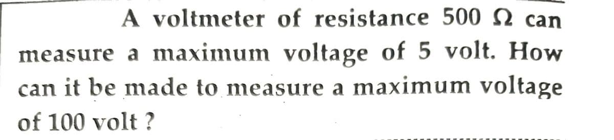 A voltmeter of resistance 500 can
measure a maximum voltage of 5 volt. How
can it be made to measure a maximum voltage
of 100 volt?