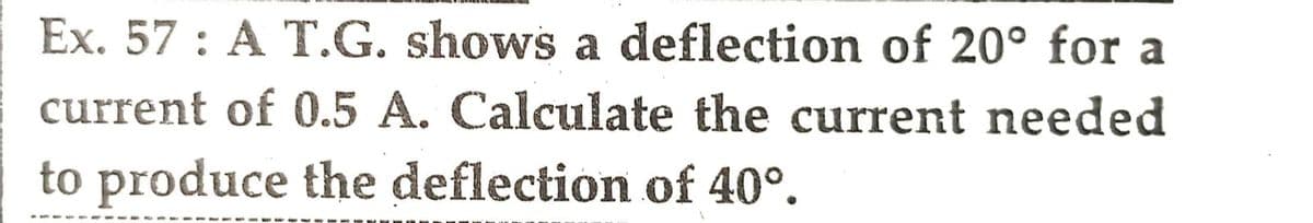 Ex. 57: A T.G. shows a deflection of 20° for a
current of 0.5 A. Calculate the current needed
to produce the deflection of 40°.