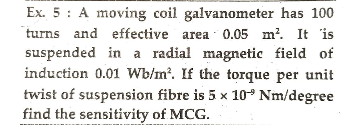 Ex. 5 : A moving coil galvanometer has 100
turns and effective area 0.05 m². It is
suspended in a radial magnetic field of
induction 0.01 Wb/m². If the torque per unit
twist of suspension fibre is 5 x 10-⁹ Nm/degree
find the sensitivity of MCG.