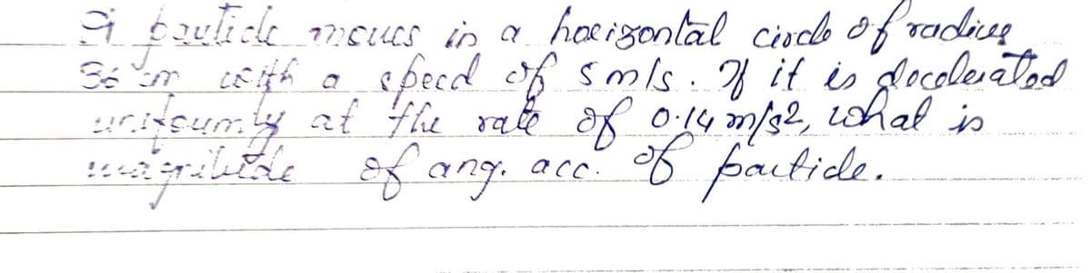 9 boutice moves in a horizontal circle of radics
J
36 im with a speed of smls. If it is docolerated
unitsumly at the rate of 0.14 m/s2,
magribitde of ang. acc. of partide.
what is