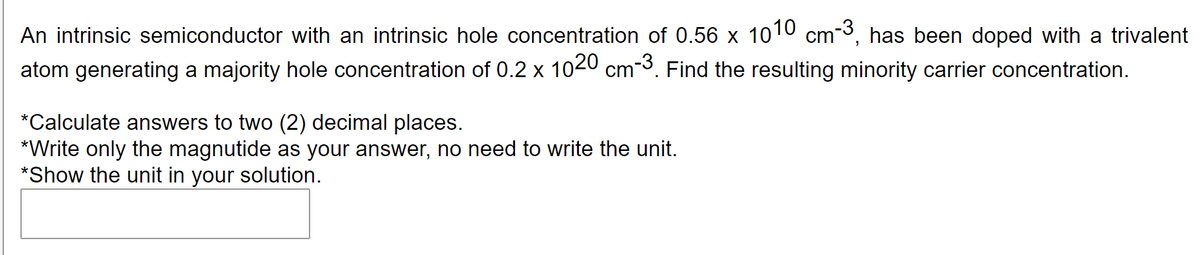 An intrinsic semiconductor with an intrinsic hole concentration of 0.56 x 1010 cm-3, has been doped with a trivalent
atom generating a majority hole concentration of 0.2 x 1020 cm-3. Find the resulting minority carrier concentration.
*Calculate answers to two (2) decimal places.
*Write only the magnutide as your answer, no need to write the unit.
*Show the unit in your solution.