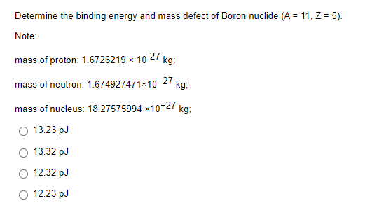 Determine the binding energy and mass defect of Boron nuclide (A = 11, Z = 5).
Note:
mass of proton: 1.6726219 x
mass of neutron: 1.674927471x10-27 kg:
mass of nucleus: 18.27575994 *10-27 kg:
13.23 pJ
13.32 pJ
12.32 pJ
12.23 pJ
10-27
kg: