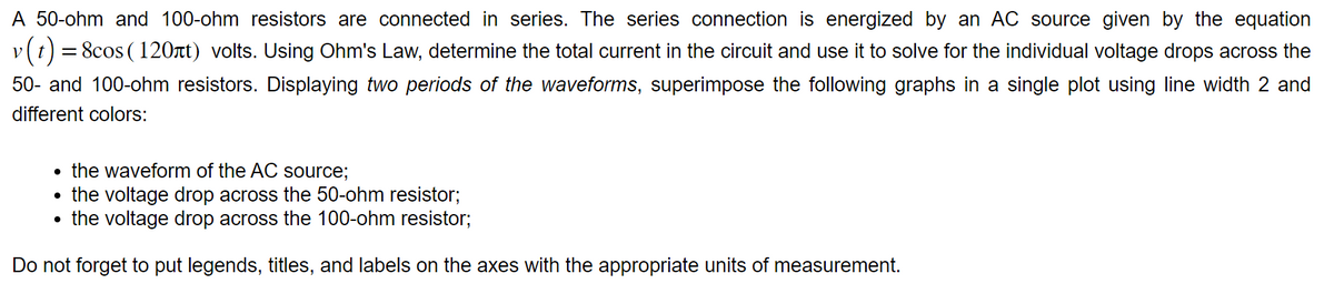 A 50-ohm and 100-ohm resistors are connected in series. The series connection is energized by an AC source given by the equation
v (t) = 8cos (120лt) volts. Using Ohm's Law, determine the total current in the circuit and use it to solve for the individual voltage drops across the
50- and 100-ohm resistors. Displaying two periods of the waveforms, superimpose the following graphs in a single plot using line width 2 and
different colors:
• the waveform of the AC source;
• the voltage drop across the 50-ohm resistor;
• the voltage drop across the 100-ohm resistor;
Do not forget to put legends, titles, and labels on the axes with the appropriate units of measurement.