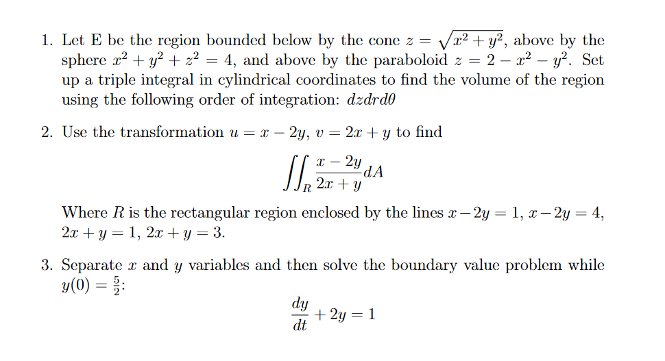 x² + y?, above by the
1. Let E be the region bounded below by the cone z =
sphere x2 + y? + z² = 4, and above by the paraboloid z = 2 – x² – y?. Set
up a triple integral in cylindrical coordinates to find the volume of the region
using the following order of integration: dzdrd0
2. Use the transformation u = x –
2y, v = 2x +y to find
2y
-dA
2x + Y
Where R is the rectangular region enclosed by the lines x– 2y = 1, x– 2y = 4,
2л + у — 1, 2я + у — 3.
3. Separate x and y variables and then solve the boundary value problem while
y(0) = :
dy
+ 2y = 1
dt
