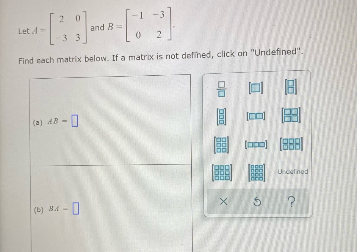 -1
and B =
Let A =
-3 3
Find each matrix below. If a matrix is not defined, click on "Undefined".
(а) АВ —
ロロ
[000)
Undefined
(Б) ВА —
