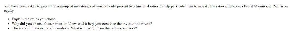 You have been asked to present to a group of investors, and you can only present two financial ratios to help persuade them to invest. The ratios of choice is Profit Margin and Return on
equity.
• Explain the ratios you chose.
Why did you choose those ratios, and how will it help you convince the investors to invest?
• There are limitations to ratio analysis. What is missing from the ratios you chose?