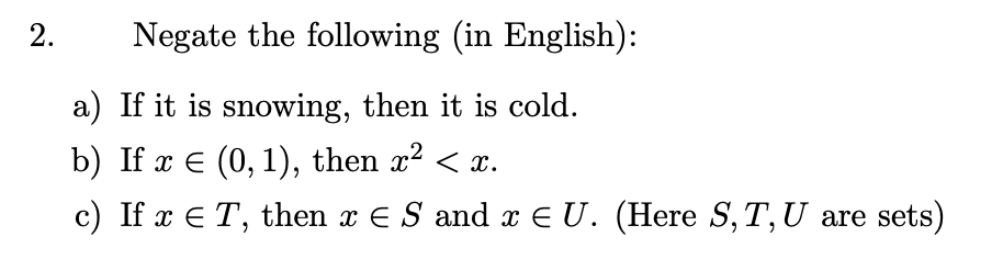 Negate the following (in English):
a) If it is snowing, then it is cold.
b) If x E (0, 1), then x2 < x.
c) If x E T, then x € S and x E U. (Here S, T,U are sets)
2.
