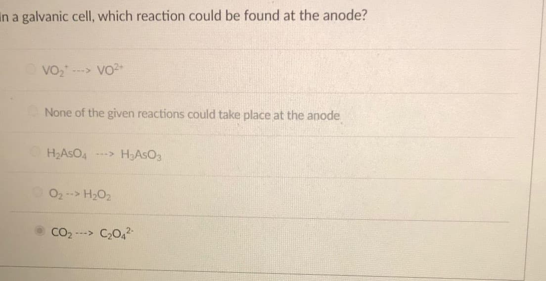 in a galvanic cell, which reaction could be found at the anode?
O vo-
---> VO2+
None of the given reactions could take place at the anode
H2ASO4
---> H2ASO3
02 --> H2O2
CO2 ---> C20,2
