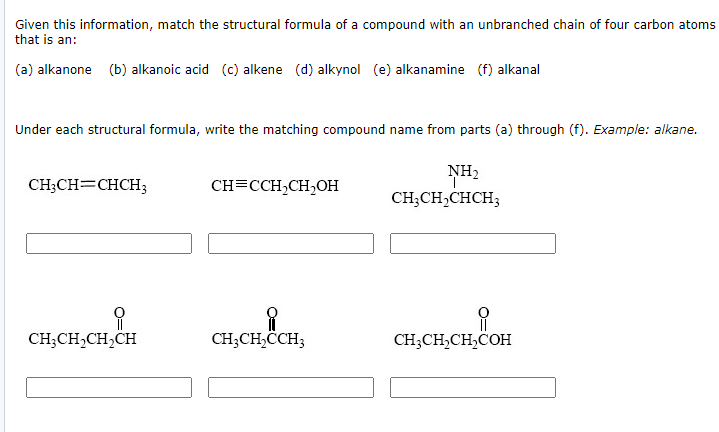 Given this information, match the structural formula of a compound with an unbranched chain of four carbon atoms
that is an:
(a) alkanone (b) alkanoic acid (c) alkene (d) alkynol (e) alkanamine (f) alkanal
Under each structural formula, write the matching compound name from parts (a) through (f). Example: alkane.
NH2
CH;CH=CHCH3
CH=CCH,CH,OH
CH;CH,CHCH3
CH;CH,CH,CH
CH;CH,CCH;
CH;CH,CH,COH

