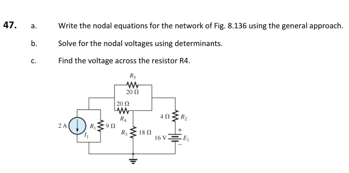 47. a.
b.
C.
Write the nodal equations for the network of Fig. 8.136 using the general approach.
Solve for the nodal voltages using determinants.
Find the voltage across the resistor R4.
R5
www
20 Ω
2 A
| 20 Ω
www
R4
9 Ω
R3
18 Ω
4 Ω
16 V
E₁