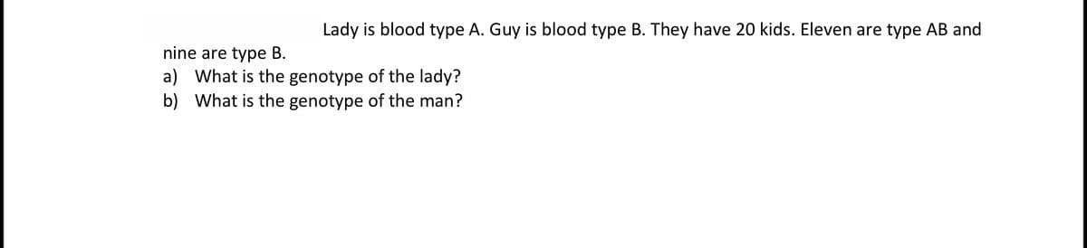 Lady is blood type A. Guy is blood type B. They have 20 kids. Eleven are type AB and
nine are type B.
a) What is the genotype of the lady?
b) What is the genotype of the man?
