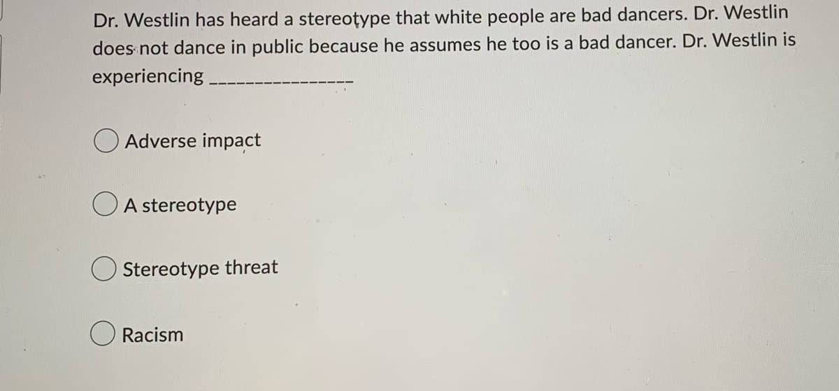 Dr. Westlin has heard a stereotype that white people are bad dancers. Dr. Westlin
does not dance in public because he assumes he too is a bad dancer. Dr. Westlin is
experiencing.
Adverse impact
A stereotype
Stereotype threat
Racism