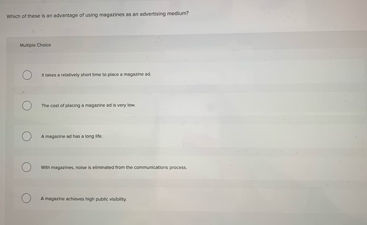 Which of these is an advantage of using magazines as an advertising medium?
Multiple Choice
It takes a relatively short time to place a magazine ad.
The cost of placing a magazine ad is very low.
A magazine ad has a long life.
With magazines, noise is eliminated from the communications process.
A magazine achieves high public visibility.
