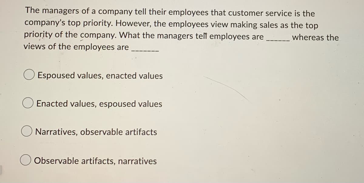 The managers of a company tell their employees that customer service is the
company's top priority. However, the employees view making sales as the top
priority of the company. What the managers tell employees are_________ whereas the
views of the employees are
Espoused values, enacted values
Enacted values, espoused values
Narratives, observable artifacts
Observable artifacts, narratives