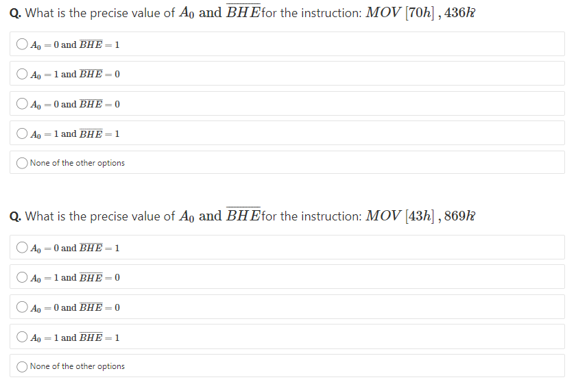Q. What is the precise value of Ao and BHEfor the instruction: MOV [70h] , 436k
Ap — 0 and BHЕ-1
Ao = 1 and BHE
= 0
%3D
Ao = 0 and BHE
Aр —D 1 and BHE
= 1
None of the other options
Q. What is the precise value of Ao and BHEfor the instruction: MOV [43h] , 869k
Ao = 0 and BHE = 1
Ag =1 and BHE -
%3|
Ao
O and BHE
= 0
%3|
Ap
1 and BHE
1.
%3D
%3|
None of the other options
