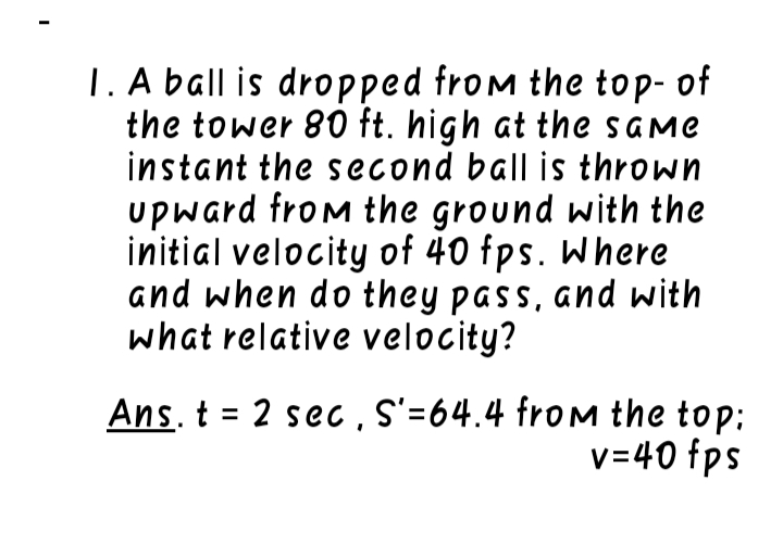 1. A ball is dropped from the top- of
the tower 80 ft. high at the same
instant the second ball is thrown
upward from the ground with the
initial velocity of 40 fps. Where
and when do they pass, and with
what relative velocity?
Ans. t = 2 sec , S'=64.4 fromM the top:
v=40 fps
