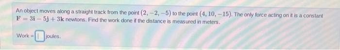 An object moves along a straight track from the point (2, -2, -5) to the point (4, 10, -15). The only force acting on it is a constant
F - 3i – 5j + 3k newtons. Find the work done if the distance is measured in meters.
Work joules.
- O
