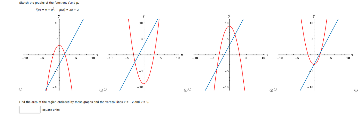 Sketch the graphs of the functions f and g.
f(x) = 9 - x², g(x) = 2x + 3
y
y
y
y
10
10
10
10
5
5
5
不为新兴
X
-5
-x
5
10
-10
-5
5
10
-10
-5
5
10
-10
-5
5
10
-5
-10
-10
-10
-10
-10
Find the area of the region enclosed by these graphs and the vertical lines x = -2 and x = 0.
square units