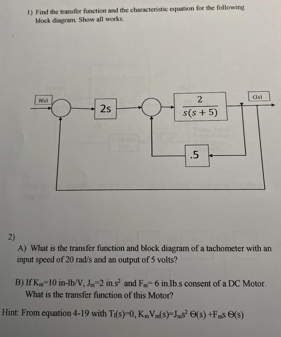 1) Find the transfer function and the characteristic equation for the following
block diagram. Show all works.
R(s)
2s
YOU
2
s(s+5)
.5
←
C(s)
2)
A) What is the transfer function and block diagram of a tachometer with an
input speed of 20 rad/s and an output of 5 volts?
B) If Km 10 in-lb/V, Jm-2 in.s² and Fm- 6 in.lb.s consent of a DC Motor.
What is the transfer function of this Motor?
Hint: From equation 4-19 with Ti(s)=0, KmVm(s)-Jms² (s) +Fms (s)