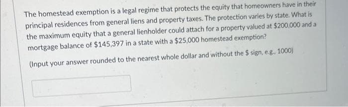 The homestead exemption is a legal regime that protects the equity that homeowners have in their
principal residences from general liens and property taxes. The protection varies by state. What is
the maximum equity that a general lienholder could attach for a property valued at $200,000 and a
mortgage balance of $145,397 in a state with a $25,000 homestead exemption?
(Input your answer rounded to the nearest whole dollar and without the $ sign, e.g., 1000)