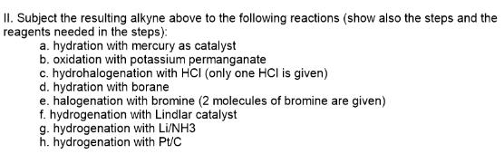 II. Subject the resulting alkyne above to the following reactions (show also the steps and the
reagents needed in the steps):
a. hydration with mercury as catalyst
b. oxidation with potassium permanganate
c. hydrohalogenation with HCI (only one HCl is given)
d. hydration with borane
e. halogenation with bromine (2 molecules of bromine are given)
f. hydrogenation with Lindlar catalyst
g. hydrogenation with Li/NH3
h. hydrogenation with Pt/C
