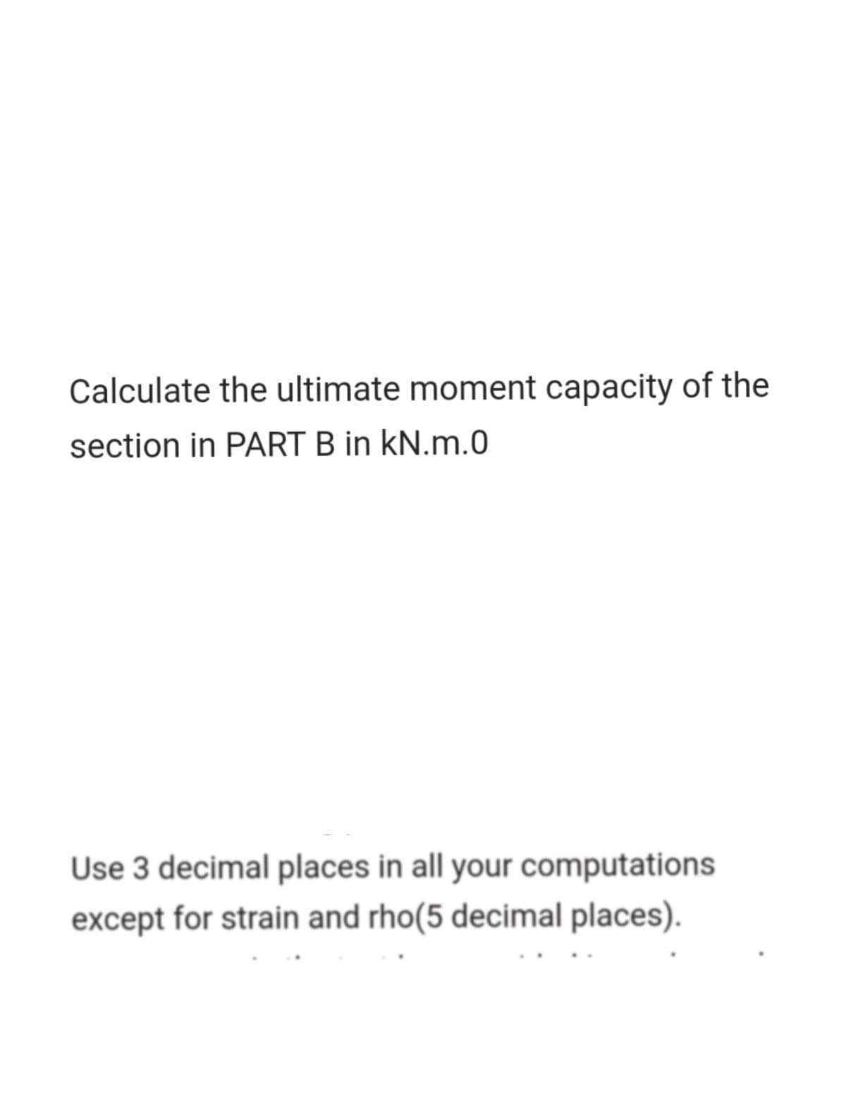 Calculate the ultimate moment capacity of the
section in PART B in kN.m.0
Use 3 decimal places in all your computations
except for strain and rho(5 decimal places).