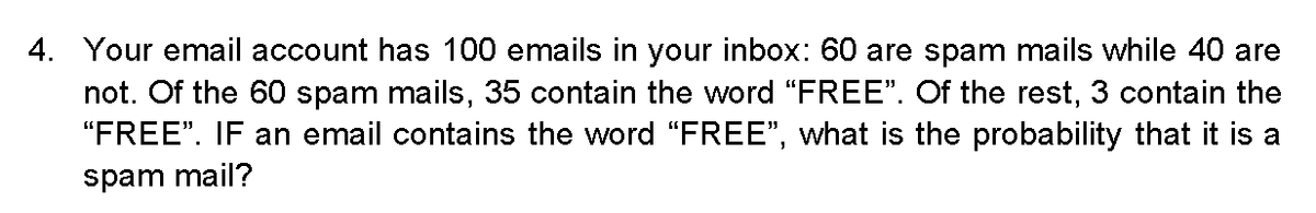 4. Your email account has 100 emails in your inbox: 60 are spam mails while 40 are
not. Of the 60 spam mails, 35 contain the word "FREE". Of the rest, 3 contain the
"FREE". IF an email contains the word "FREE", what is the probability that it is a
spam mail?
