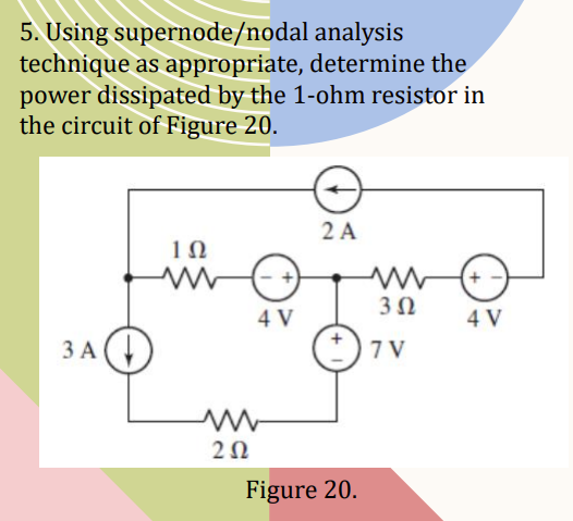 5. Using supernode/nodal analysis
technique as appropriate, determine the
power dissipated by the 1-ohm resistor in
the circuit of Figure 20.
3 A
ΤΩ
www
202
4 V
2 A
Figure 20.
3Ω
7 V
4 V