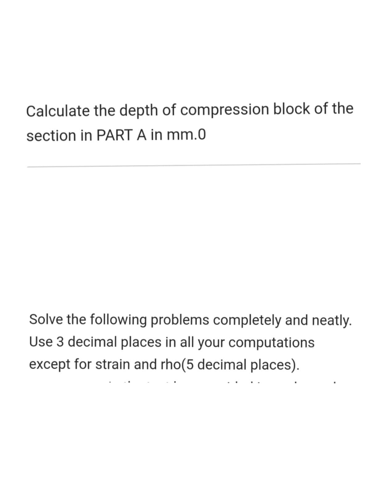 Calculate the depth of compression block of the
section in PART A in mm.0
Solve the following problems completely and neatly.
Use 3 decimal places in all your computations
except for strain and rho(5 decimal places).