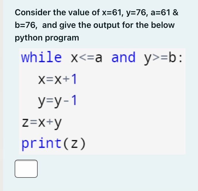 Consider the value of x=61, y=76, a=61 &
b=76, and give the output for the below
python program
while x<=a and y>=b:
X=X+1
У-у-1
Z=X+y
print(z)

