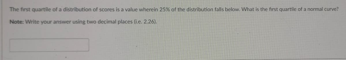 The first quartile of a distribution of scores is a value wherein 25% of the distribution falls below. What is the first quartile of a normal curve?
Note: Write your answer using two decimal places (i.e. 2.26).
