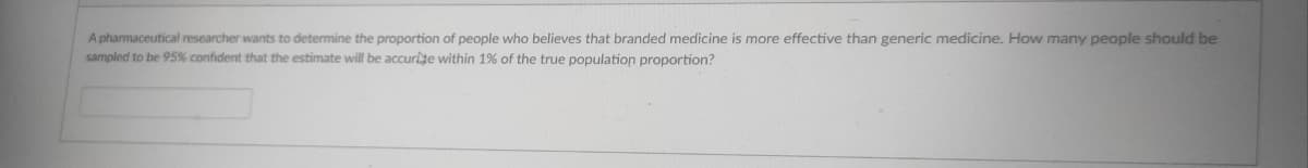 A pharmaceutical researcher wants to determine the proportion of people who believes that branded medicine is more effective than generic medicine. How many people should be
sampled to be 95% confident that the estimate will be accurlte within 1% of the true population proportion?
