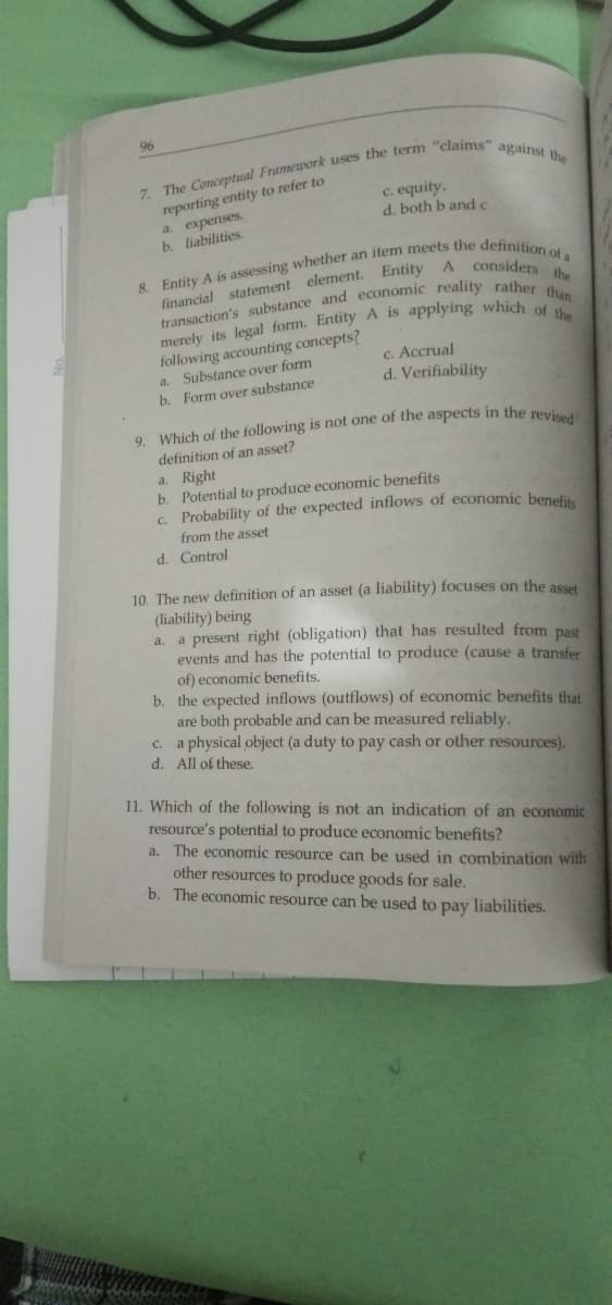 96
reporting entity to refer to
a. expenses.
b. liabilities.
c. equity.
d. both b and c
following accounting concepts?
Substance over form
b. Form over substance
c. Accrual
d. Verifiability
a.
definition of an asset?
a. Right
b. Potential to produce economic benefits
c. Probability of the expected inflows of economic benefi
from the asset
d. Control
10. The new definition of an asset (a liability) focuses on the asset
(liability) being
a. a present right (obligation) that has resulted from past
events and has the potential to produce (cause a transfer
of) economic benefits.
b. the expected inflows (outflows) of economic benefits that
are both probable and can be measured reliably.
c. a physical object (a duty to pay cash or other resources).
d. All of these.
11. Which of the following is not an indication of an economic
resource's potential to produce economic benefits?
a. The economic resource can be used in combination with
other resources to produce goods for sale.
b. The economic resource can be used to pay liabilities.
