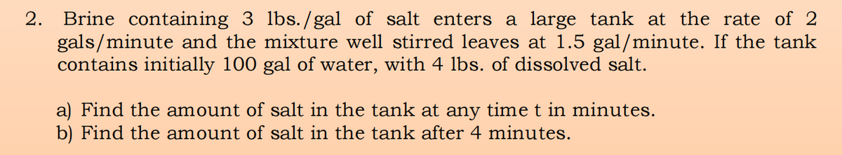 2.
Brine containing 3 lbs./gal of salt enters a large tank at the rate of 2
gals/minute and the mixture well stirred leaves at 1.5 gal/minute. If the tank
contains initially 100 gal of water, with 4 lbs. of dissolved salt.
a) Find the amount of salt in the tank at any time t in minutes.
b) Find the amount of salt in the tank after 4 minutes.
