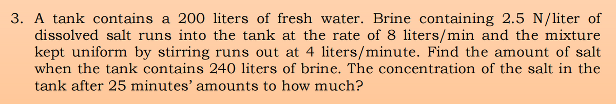 3. A tank contains a 200 liters of fresh water. Brine containing 2.5 N/liter of
dissolved salt runs into the tank at the rate of 8 liters/min and the mixture
kept uniform by stirring runs out at 4 liters/minute. Find the amount of salt
when the tank contains 240 liters of brine. The concentration of the salt in the
tank after 25 minutes’ amounts to how much?
