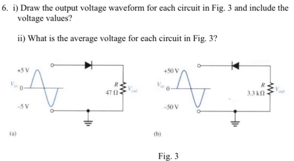 6. i) Draw the output voltage waveform for each circuit in Fig. 3 and include the
voltage values?
ii) What is the average voltage for each circuit in Fig. 3?
+5 V
+50 V
R
R
47 2-
3.3 kf
-5 V
-50 V
(a)
(b)
Fig. 3
