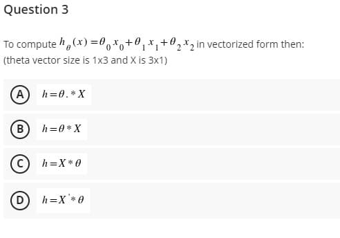 Question 3
To compute ,(x) =0,x,+0,x,+02*2 in vectorized form then:
(theta vector size is 1x3 and X is 3x1)
A
h=0.*X
B) h=0*X
h=X* 0
D h=X'*0
