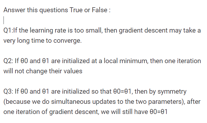 Answer this questions True or False :
Q1:lf the learning rate is too small, then gradient descent may take a
very long time to converge.
Q2: If 00 and 01 are initialized at a local minimum, then one iteration
will not change their values
Q3: If 00 and 01 are initialized so that 00=01, then by symmetry
(because we do simultaneous updates to the two parameters), after
one iteration of gradient descent, we will still have 00=01
