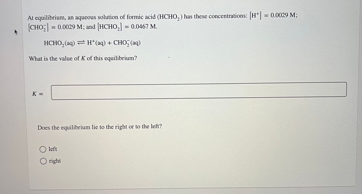 At equilibrium, an aqueous solution of formic acid (HCHO₂) has these concentrations: [H+] = 0.0029 M;
|CHO;] = 0.0029 M; and |HCHO,] = 0.0467 M.
HCHO₂(aq) = H+ (aq) + CHO₂ (aq)
What is the value of K of this equilibrium?
K=
Does the equilibrium lie to the right or to the left?
O left
right