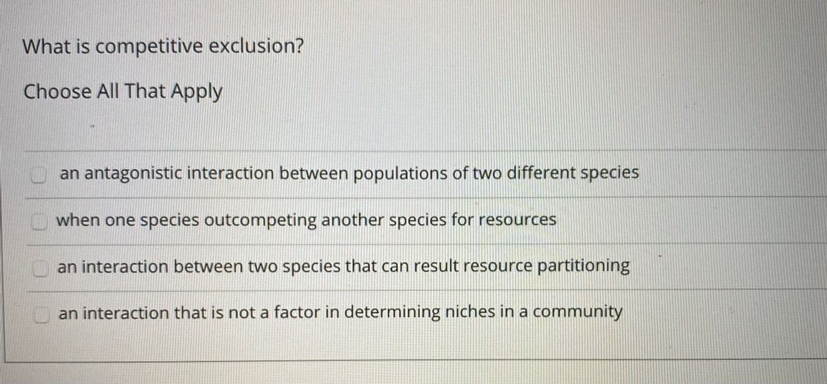 What is competitive exclusion?
Choose All That Apply
an antagonistic interaction between populations of two different species
when one species outcompeting another species for resources
an interaction between two species that can result resource partitioning
an interaction that is not a factor in determining niches in a community
