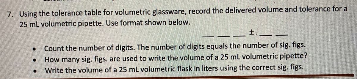 7. Using the tolerance table for volumetric glassware, record the delivered volume and tolerance for a
25 mL volumetric pipette. Use format shown below.
土
士.
Count the number of digits. The number of digits equals the number of sig. figs.
How many sig. figs. are used to write the volume of a 25 mL volumetric pipette?
Write the volume of a 25 mL volumetric flask in liters using the correct sig. figs.
