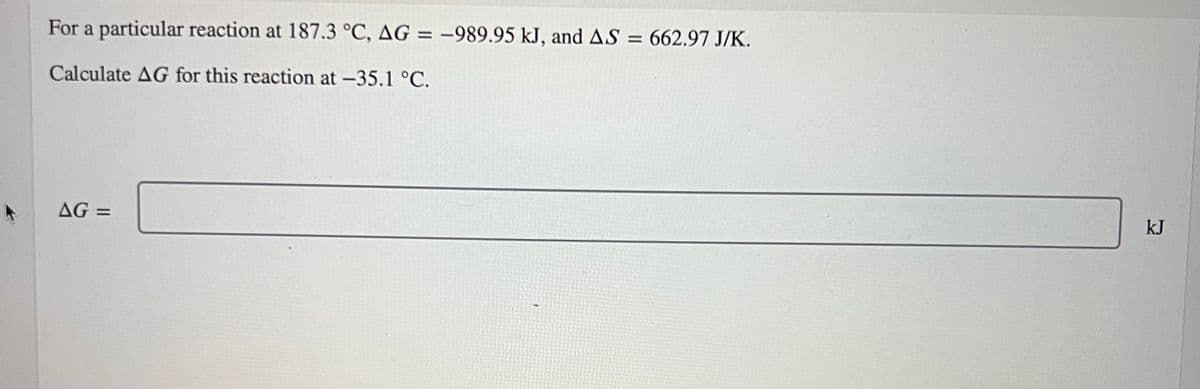 For a particular reaction at 187.3 °C, AG = -989.95 kJ, and AS = 662.97 J/K.
Calculate AG for this reaction at -35.1 °C.
AG=
kJ