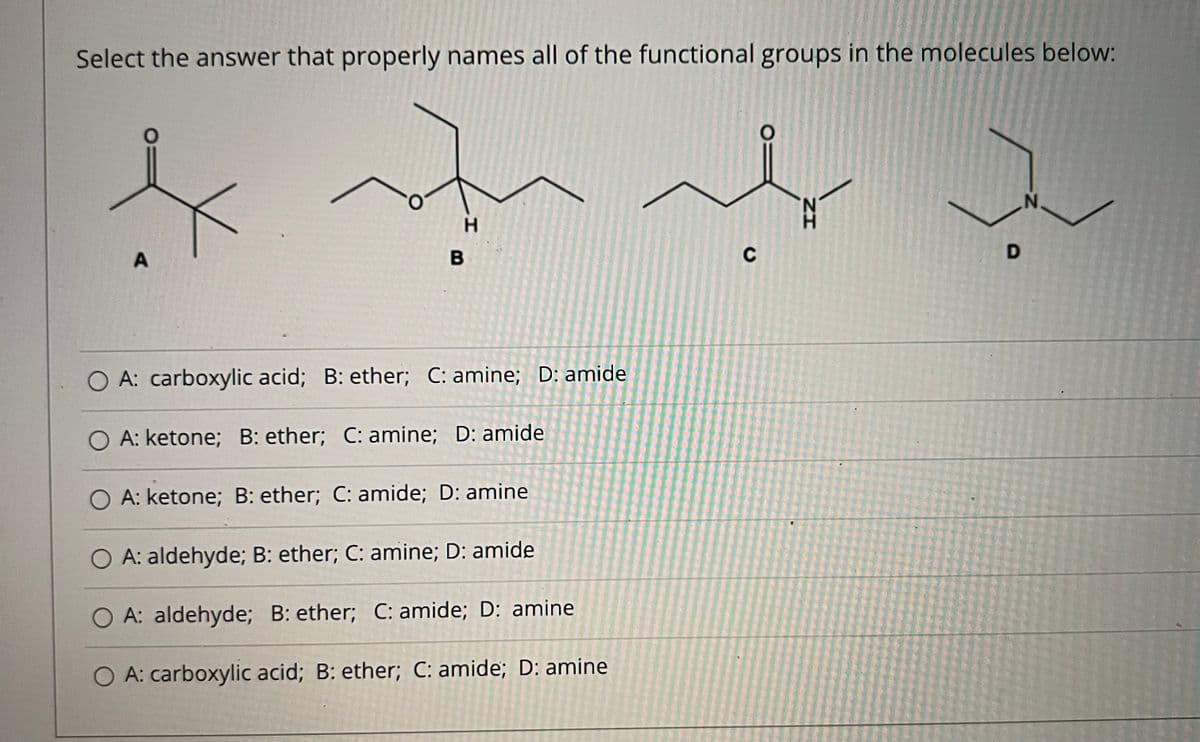 Select the answer that properly names all of the functional groups in the molecules below:
H.
A
B
C
O A: carboxylic acid; B: ether; C: amine; D: amide
O A: ketone; B: ether; C: amine; D: amide
A: ketone; B: ether; C: amide; D: amine
A: aldehyde; B: ether; C: amine; D: amide
O A: aldehyde; B: ether; C: amide; D: amine
O A: carboxylic acid; B: ether; C: amide; D: amine
D.
