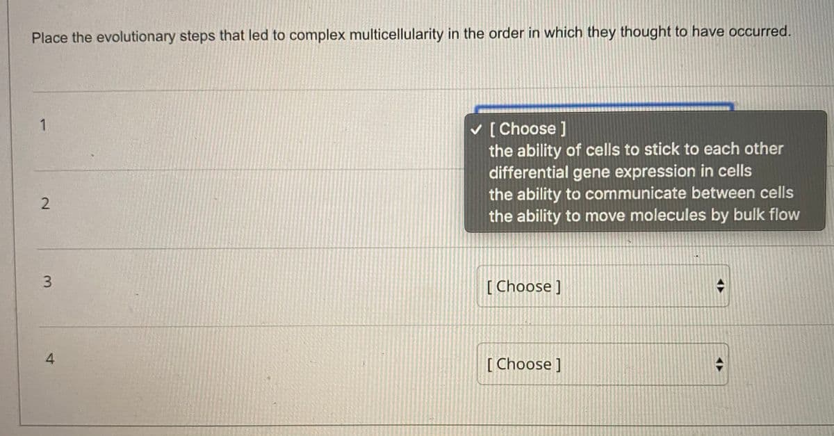 Place the evolutionary steps that led to complex multicellularity in the order in which they thought to have occurred.
v [ Choose ]
the ability of cells to stick to each other
differential gene expression in cells
the ability to communicate between cells
the ability to move molecules by bulk flow
[ Choose ]
4.
[ Choose ]
2.
3.
